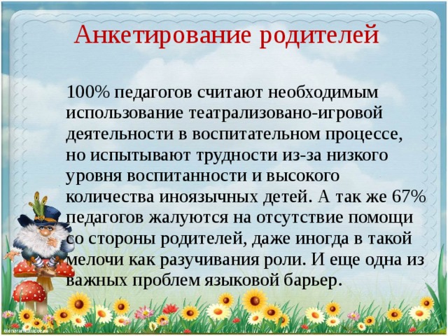 Анкетирование родителей 100% педагогов считают необходимым использование театрализовано-игровой деятельности в воспитательном процессе, но испытывают трудности из-за низкого уровня воспитанности и высокого количества иноязычных детей. А так же 67% педагогов жалуются на отсутствие помощи со стороны родителей, даже иногда в такой мелочи как разучивания роли. И еще одна из важных проблем языковой барьер.