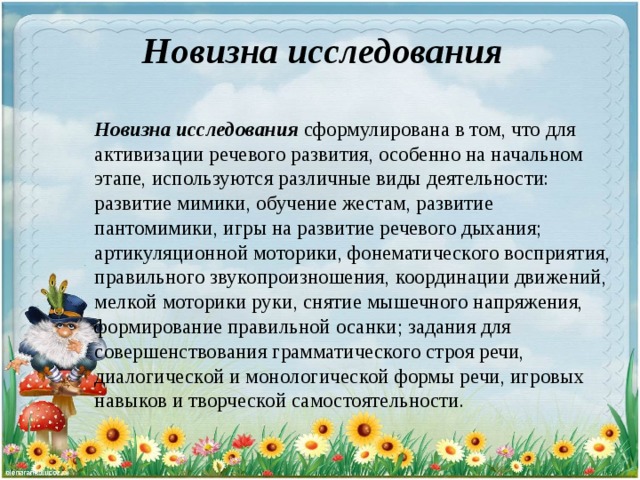 Новизна исследования Новизна исследования  сформулирована в том, что для активизации речевого развития, особенно на начальном этапе, используются различные виды деятельности: развитие мимики, обучение жестам, развитие пантомимики, игры на развитие речевого дыхания; артикуляционной моторики, фонематического восприятия, правильного звукопроизношения, координации движений, мелкой моторики руки, снятие мышечного напряжения, формирование правильной осанки; задания для совершенствования грамматического строя речи, диалогической и монологической формы речи, игровых навыков и творческой самостоятельности.