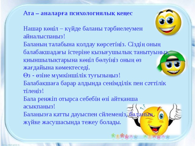 Ата – аналарға психологиялық кеңес   Нашар көңіл – күйде баланы тәрбиелеумен айналыспаңыз! Баланың талабына қолдау көрсетіңіз. Сіздің оның балабақшадағы істеріне қызығушылық танытуыңыз, қиыншылықтарына көңіл бөлуіңіз оның өз жағдайына көмектеседі. Өз - өзіне мүмкіншілік туғызыңыз! Балабақшаға барар алдында сенімділік пен сәттілік тілеңіз! Бала ренжіп отырса себебін өзі айтқанша асықпаңыз! Балаңызға қатты дауыспен сйлемеңіз, баланың жүйке жасушасында тежеу болады.