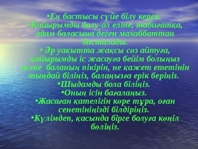 Ең бастысы сүйе білу керек. Қайырымды болу-ол еліне, табиғатқа, адам баласына деген махаббаттан басталады.  Әр уақытта жақсы сөз айтуға, қайырымды іс жасауға бейім болыңыз және баланың пікірін, не қажет ететінін тыңдай біліңіз, балаңызға ерік беріңіз. Шыдамды бола біліңіз. Оның ісін бағалаңыз. Жасаған қателігін көре тұра, оған сенетініңізді білдіріңіз. Күлімдеп, қасында бірге болуға көңіл бөліңіз.