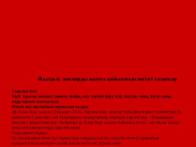 Жылдық жоспарды жазуға қойылатын негізгі талаптар   Сыртқы беті  МдҰ туралы мәлімет (мекен-жайы, оқу-тәрбие беру тілі, топтар саны, бала саны, кадрлармен қамтылуы)  Өткен оқу жылының жұмысын талдау  Әр білім беру саласы (Стандарт-2010), барлық кіші салалар бойынша жұмыс нәтижелері % қатынаста 3 деңгейге сай балалардың бағдарламаны меңгеруі көрсетіледі. «Жақындағы мерзімге міндеттемелер» бөлімінде әр білім беру саласы бойынша келесі оқу жылы ішінде шешілетін міндеттерді көрсету керек.  Кадрлармен жұмыс.  Не жасалғанын және бұл жұмыстың олардың кәсіби, іскерлік немесе құқықтық құзыреттілігін көтеруге қалай әсерін тигізгені туралы жазу.  «Жақындағы мерзімге міндеттемелер» бөлімінде кадрлармен қандай жұмыс жасайтындығыңызды ( білімнің теориялық деңгейін немесе практикалық жағын көтеру, немесе аттестацияға, тесттен өтуге, т.б. дайындық) көрсету.  Отбасымен жұмыс.  МдҰ өткізілген жұмыстар ата-аналарға қандай ықпалын тигізді және алдағы жылға қандай мақсат алатыныңызды жазу.