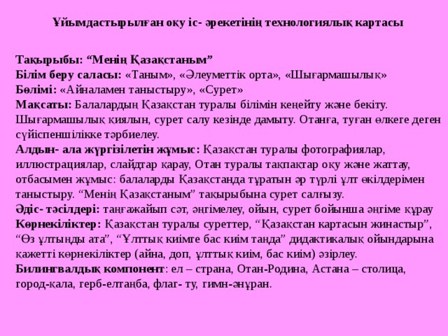 Ұйымдастырылған оқу іс- әрекетінің технологиялық картасы Тақырыбы: “Менің Қазақстаным” Білім беру саласы: «Таным», «Әлеуметтік орта», «Шығармашылық» Бөлімі : «Айналамен таныстыру», «Сурет» Мақсаты: Балалардың Қазақстан туралы білімін кеңейту және бекіту. Шығармашылық қиялын, сурет салу кезінде дамыту. Отанға, туған өлкеге деген сүйіспеншілікке тәрбиелеу. Алдын- ала жүргізілетін жұмыс : Қазақстан туралы фотографиялар, иллюстрациялар, слайдтар қарау, Отан туралы тақпақтар оқу және жаттау, отбасымен жұмыс: балаларды Қазақстанда тұратын әр түрлі ұлт өкілдерімен таныстыру. “Менің Қазақстаным” тақырыбына сурет салғызу. Әдіс- тәсілдері: таңғажайып сәт, әңгімелеу, ойын, сурет бойынша әңгіме құрау  Көрнекіліктер: Қазақстан туралы суреттер, “Қазақстан картасын жинастыр”, “Өз ұлтыңды ата”, “Ұлттық киімге бас киім таңда” дидактикалық ойындарына қажетті көрнекіліктер (айна, доп, ұлттық киім, бас киім) әзірлеу. Билингвалдық компонент : ел – страна, Отан-Родина, Астана – столица, город- қ ала, герб-елта ңба , флаг- ту, гимн-әнұран .