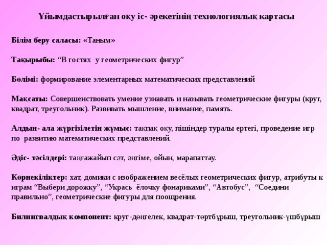 Ұйымдастырылған оқу іс- әрекетінің технологиялық картасы Білім беру саласы: «Таным» Тақырыбы : “В гостях у геометрических фигур” Бөлімі : формирование элементарных математических представлений Мақсаты: Совершенствовать умение узнавать и называть геометрические фигуры (круг, квадрат, треугольник). Развивать мышление, внимание, память.   Алдын- ала жүргізілетін жұмыс : тақпақ оқу, пішіндер туралы ертегі, проведение игр по развитию математических представлений. Әдіс- тәсілдері: таңғажайып сәт, әңгіме , ойын, марапаттау. Көрнекіліктер:  хат, домики с изображением весёлых геометрических фигур, атрибуты к играм “Выбери дорожку”, “Укрась ёлочку фонариками”, “Автобус”, “Соедини правильно”, геометрические фигуры для поощрения. Билингвалдық компонент:  круг-дөңгелек, квадрат-төртбұрыш, треугольник-үшбұрыш