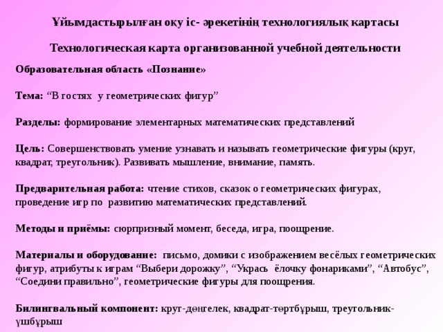 Ұйымдастырылған оқу іс- әрекетінің технологиялық картасы Технологическая карта организованной учебной деятельности Образовательная область «Познание»  Тема : “В гостях у геометрических фигур” Разделы : формирование элементарных математических представлений Цель: Совершенствовать умение узнавать и называть геометрические фигуры (круг, квадрат, треугольник). Развивать мышление, внимание, память.   Предварительная работа: чтение стихов, сказок о геометрических фигурах, проведение игр по развитию математических представлений. Методы и приёмы: сюрпризный момент, беседа, игра, поощрение. Материалы и оборудование: письмо, домики с изображением весёлых геометрических фигур, атрибуты к играм “Выбери дорожку”, “Укрась ёлочку фонариками”, “Автобус”, “Соедини правильно”, геометрические фигуры для поощрения. Билингвальный компонент:  круг-дөңгелек, квадрат-төртбұрыш, треугольник-үшбұрыш