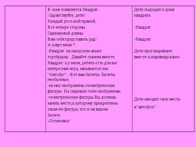 В окне появляется Квадрат. -Здравствуйте, дети! Каждый угол мой прямой, Все четыре стороны Одинаковой длины. Вам себя представить рад! А зовут меня ? -Квадрат на казахском языке тортбурыш. Давайте скажем вместе. Квадрат: а у меня, ребята есть для вас интересная игра, называется она “ Автобус”. -Вот вам билеты. Билеты необычные,  на них изображены геометрические фигуры. На сиденьях тоже изображены  геометрические фигуры.Вы должны занять место,к которому прикреплена такая же фигура, что и на вашем билете. -Остановка! Дети подходят к дому квадрата. -Квадрат. -Квадрат. Дети проговаривают вместе и индивидуально. Дети находят свои места в“автобусе”.