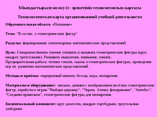 Ұйымдастырылған оқу іс- әрекетінің технологиялық картасы Технологическая карта организованной учебной деятельности Образовательная область «Познание» Тема : “В гостях у геометрических фигур” Разделы : формирование элементарных математических представлений Цель: Совершенствовать умение узнавать и называть геометрические фигуры (круг, квадрат, треугольник). Развивать мышление, внимание, память. Предварительная работа: чтение стихов, сказок о геометрических фигурах, проведение игр по развитию математических представлений. Методы и приёмы: сюрпризный момент, беседа, игра, поощрение.   Материалы и оборудование: письмо, домики с изображением весёлых геометрических фигур, атрибуты к играм “Выбери дорожку”, “Укрась ёлочку фонариками”, “Автобус”, “Соедини правильно”, геометрические фигуры для поощрения. Билингвальный компонент:  круг-дөңгелек, квадрат-төртбұрыш, треугольник-үшбұрыш