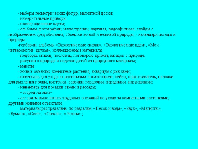 - наборы геометрических фигур, магнитной доски; - измерительные приборы  - пооперационные карты; - альбомы, фотографии, иллюстрации, картины, видеофильмы, слайды с изображением сред обитания, объектов живой и неживой природы; - календари погоды и природы -гербарии, альбомы «Экологические сказки», «Экологические идеи», «Мои четвероногие друзья», коллекционные материалы; - подборка стихов, пословиц, поговорок, примет, загадок о природе; - рисунки о природе и поделки детей из природного материала; - макеты  - живые объекты: комнатные растения, аквариум с рыбками; - инвентарь для ухода за растениями и животными: лейки, опрыскиватель, палочки для рыхления почвы, кисточки, совочки, горшочки, передники, нарукавники; - инвентарь для посадки семян и рассады; - «огород на окне»  - алгоритм выполнения трудовых операций по уходу за комнатными растениями, другими живыми объектами; - материалы распределены по разделам: «Песок и вода», «Звук», «Магниты», «Бумага», «Свет», «Стекло», «Резина» ;