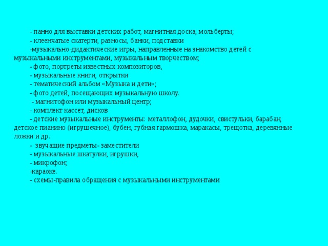 - панно для выставки детских работ, магнитная доска, мольберты; - клеенчатые скатерти, разносы, банки, подставки  -музыкально-дидактические игры, направленные на знакомство детей с музыкальными инструментами, музыкальным творчеством; - фото, портреты известных композиторов, - музыкальные книги, открытки - тематический альбом «Музыка и дети»; - фото детей, посещающих музыкальную школу.   - магнитофон или музыкальный центр; - комплект кассет, дисков - детские музыкальные инструменты: металлофон, дудочки, свистульки, барабан, детское пианино (игрушечное), бубен, губная гармошка, маракасы, трещотка, деревянные ложки и др. - звучащие предметы- заместители - музыкальные шкатулки, игрушки, - микрофон; -караоке.  - схемы-правила обращения с музыкальными инструментами