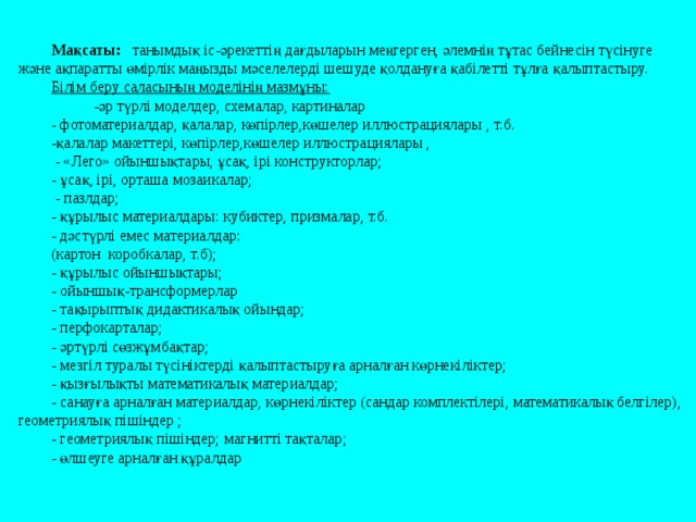 Мақсаты: танымдық іс-әрекеттің дағдыларын меңгерген, әлемнің тұтас бейнесін түсінуге және ақпаратты өмірлік маңызды мәселелерді шешуде қолдануға қабілетті тұлға қалыптастыру. Білім беру саласының моделінің мазмұны:  - әр түрлі модел дер , схем алар , картин алар  - фотоматериал дар , қалалар, көпірлер , көшелер иллюстраци ялары , т.б. -қалалар макеттері, көпірлер,көшелер иллюстрациялары ,   - «Лего» ойыншықтары, ұсақ, ірі конструкторлар ; - ұсақ, ірі, орташа мозаик алар ;  - пазл дар ; - құрылыс материал дары : кубик тер , призм алар , т.б. - дәстүрлі емес материал дар : (картон  коробк алар , т.б ); - құрылыс ойыншықтары ; - ойыншық-трансформерлар  - тақырыптық дидакти калық ойындар ; - перфокарт алар ; - әртүрлі сөзжұмбақтар ; - мезгіл туралы түсініктерді қалыптастыруға арналған көрнекіліктер ; - қызғылықты математикалық материалдар; - санауға арналған материалдар, көрнекіліктер (сандар комплектілері, математикалық белгілер), геометриялық пішіндер ; - геометри ялық пішіндер; магнит ті тақталар ; - өлшеуге арналған құралдар