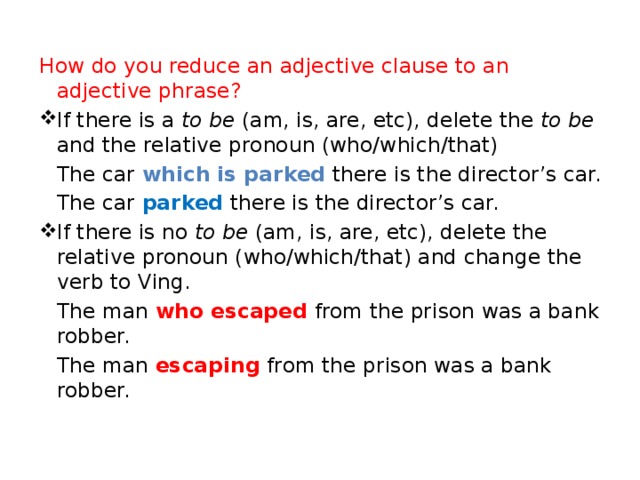 How do you reduce an adjective clause to an adjective phrase? If there is a to be (am, is, are, etc), delete the to be and the relative pronoun (who/which/that)  The car which  is parked  there is the director’s car.  The car parked there is the director’s car. If there is no to be (am, is, are, etc), delete the relative pronoun (who/which/that) and change the verb to Ving.  The man who  escaped  from the prison was a bank robber.  The man  escaping  from the prison was a bank robber.