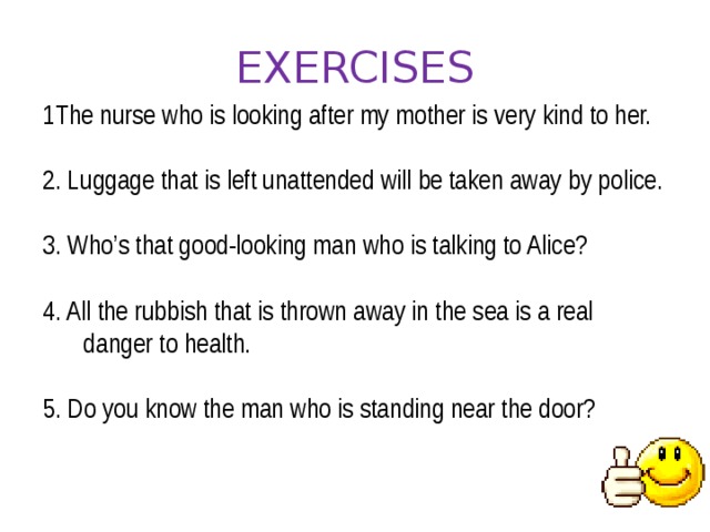 EXERCISES 1The nurse who is looking after my mother is very kind to her. 2. Luggage that is left unattended will be taken away by police. 3. Who’s that good-looking man who is talking to Alice? 4. All the rubbish that is thrown away in the sea is a real danger to health. 5. Do you know the man who is standing near the door?