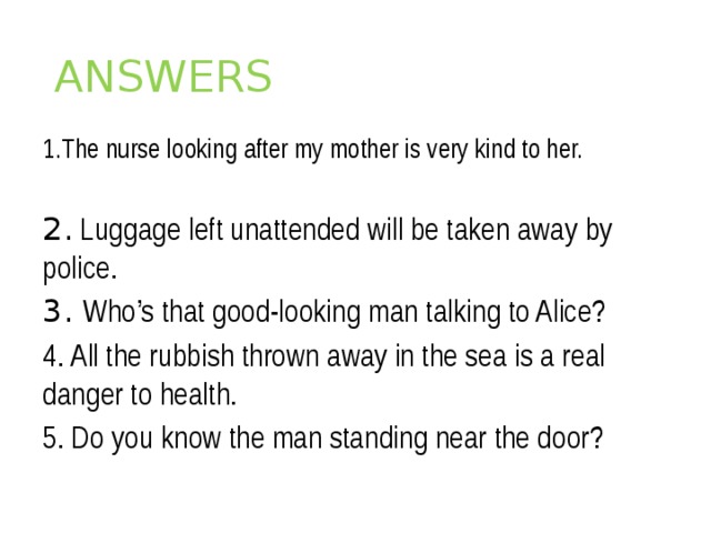ANSWERS  1.The nurse looking after my mother is very kind to her.   2. Luggage left unattended will be taken away by police. 3. Who’s that good-looking man talking to Alice? 4. All the rubbish thrown away in the sea is a real danger to health. 5. Do you know the man standing near the door?