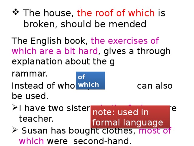 The house, the roof of which is broken, should be mended The English book, the exercises of which are a bit hard , gives a through explanation about the g rammar. Instead of whose , can also be used. I have two sisters, both of whom are teacher.  Susan has bought clothes, most of which were second-hand.