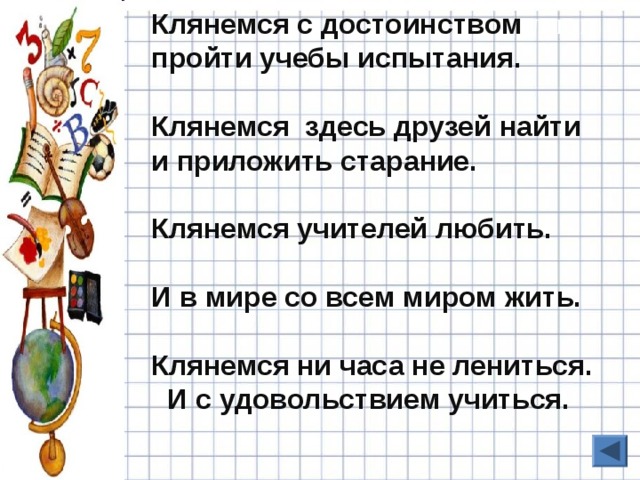 Клянемся с достоинством пройти учебы испытания.  Клянемся здесь друзей найти и приложить старание.  Клянемся учителей любить.  И в мире со всем миром жить.  Клянемся ни часа не лениться.  И с удовольствием учиться. 10 БАЛЛОВ