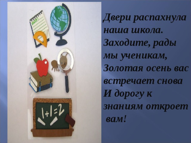 Двери распахнула наша школа. Заходите, рады мы ученикам, Золотая осень вас встречает снова И дорогу к знаниям откроет вам!