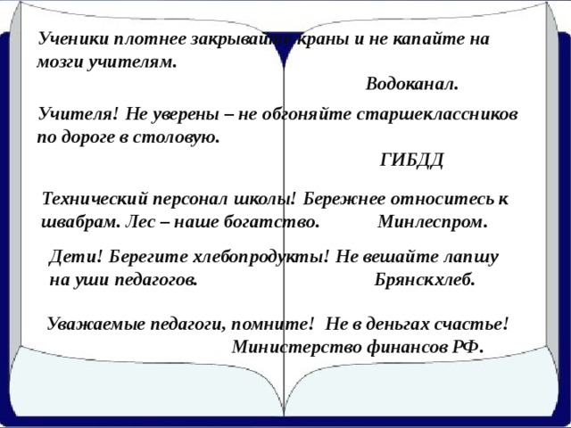 Ученики плотнее закрывайте краны и не капайте на мозги учителям.  Водоканал. Учителя! Не уверены – не обгоняйте старшеклассников по дороге в столовую.  ГИБДД Технический персонал школы! Бережнее относитесь к швабрам. Лес – наше богатство. Минлеспром. Дети! Берегите хлебопродукты! Не вешайте лапшу на уши педагогов. Брянскхлеб. Уважаемые педагоги, помните! Не в деньгах счастье!  Министерство финансов РФ.