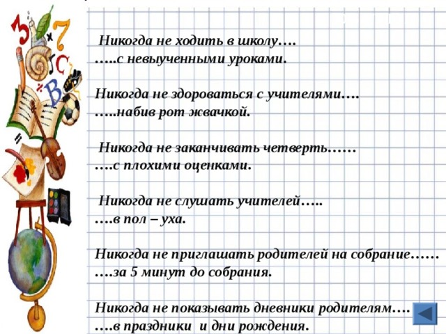 10 БАЛЛОВ  Никогда не ходить в школу…. … ..с невыученными уроками.  Никогда не здороваться с учителями…. … ..набив рот жвачкой.   Никогда не заканчивать четверть…… … .с плохими оценками.   Никогда не слушать учителей….. … .в пол – уха.  Никогда не приглашать родителей на собрание…… … .за 5 минут до собрания.  Никогда не показывать дневники родителям…. … .в праздники и дни рождения.