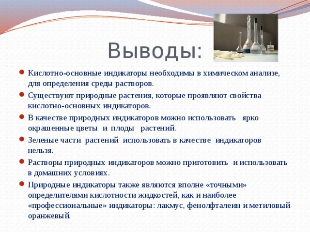 Выводы: Кислотно-основные индикаторы необходимы в химическом анализе, для определения среды растворов. Существуют природные растения, которые проявляют свойства кислотно-основных индикаторов. В качестве природных индикаторов можно использовать ярко окрашенные цветы и плоды растений. Зеленые части растений использовать в качестве индикаторов нельзя. Растворы природных индикаторов можно приготовить и использовать в домашних условиях. Природные индикаторы также являются вполне «точными» определителями кислотности жидкостей, как и наиболее «профессиональные» индикаторы: лакмус, фенолфталеин и метиловый оранжевый.  