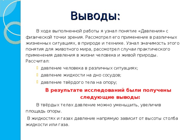 Выводы:    В ходе выполненной работы я узнал понятие «Давления» с физической точки зрения. Рассмотрел его применение в различных жизненных ситуациях, в природе и технике. Узнал значимость этого понятия для животного мира, рассмотрел случаи практического применения давления в жизни человека и живой природы. Рассчитал: давление человека в различных ситуациях; давление жидкости на дно сосудов;  давление твёрдого тела на опору; давление человека в различных ситуациях; давление жидкости на дно сосудов;  давление твёрдого тела на опору; давление человека в различных ситуациях; давление жидкости на дно сосудов;  давление твёрдого тела на опору; В результате исследований были получены следующие выводы: В результате исследований были получены следующие выводы: В результате исследований были получены следующие выводы:    В твёрдых телах давление можно уменьшить, увеличив площадь опоры.    В жидкостях и газах давление напрямую зависит от высоты столба жидкости или газа .