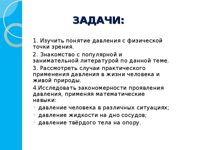 ЗАДАЧИ:   1. Изучить понятие давления с физической точки зрения.  2. Знакомство с популярной и занимательной литературой по данной теме.  3. Рассмотреть случаи практического применения давления в жизни человека и живой природы.  4.Исследовать закономерности проявления давления, применяя математические навыки: