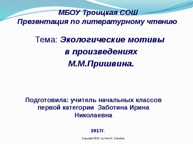 МБОУ Троицкая СОШ  Презентация по литературному чтению    Тема: Экологические мотивы в произведениях М.М.Пришвина. Подготовила: учитель начальных классов первой категории Заботина Ирина Николаевна 2017г . Copyright 2017, by Irina N. Zabotina