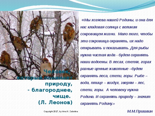 « Мы хозяева нашей Родины, и она для нас кладовая солнца с великим сокровищем жизни.  Мало того, чтобы эти сокровища охранять, их надо открывать и показывать. Для рыбы нужна чистая вода - будем охранять наши водоемы. В лесах, степях, горах разные ценные животные –будем охранять леса, степи, горы. Рыбе – вода, птице – воздух, зверям – лес, степи, горы.  А человеку нужна Родина. И охранять природу – значит охранять Родину.»                     М.М.Пришвин      Человек,  который понимает природу,  - благороднее, чище.  (Л. Леонов)   Copyright 2017, by Irina N. Zabotina