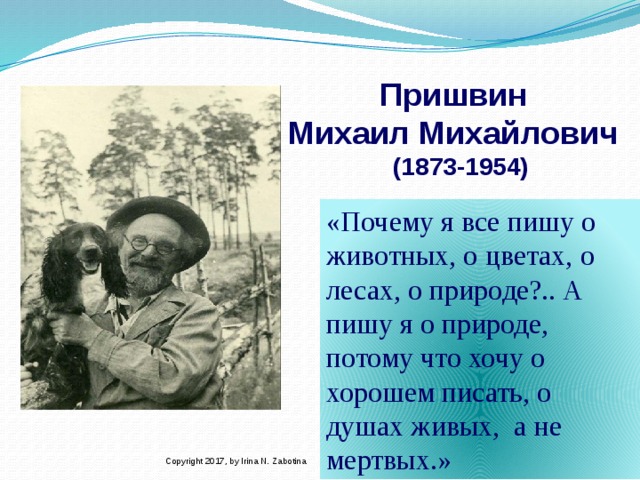 Пришвин  Михаил Михайлович  (1873-1954) «Почему я все пишу о животных, о цветах, о лесах, о природе?.. А  пишу я о природе, потому что хочу о хорошем писать, о душах живых, а не мертвых.»  Copyright 2017, by Irina N. Zabotina