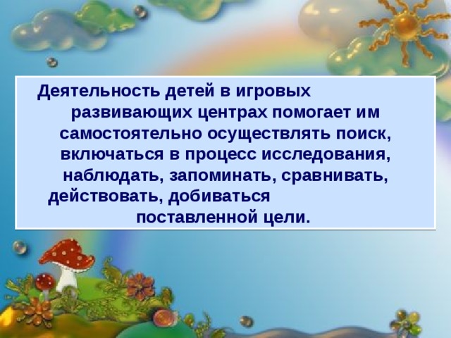 Деятельность детей в игровых развивающих центрах помогает им самостоятельно осуществлять поиск, включаться в процесс исследования, наблюдать, запоминать, сравнивать, действовать, добиваться поставленной цели.