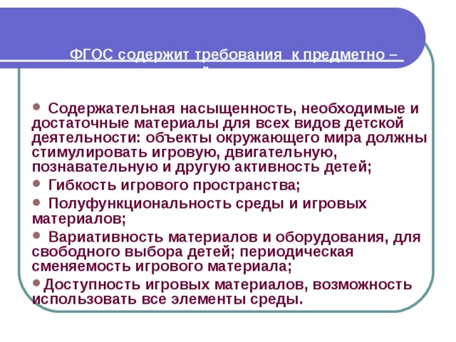 ФГОС содержит требования  к предметно – пространственной среде:     Содержательная насыщенность, необходимые и достаточные материалы для всех видов детской деятельности: объекты окружающего мира должны стимулировать игровую, двигательную, познавательную и другую активность детей;  Гибкость игрового пространства;  Полуфункциональность среды и игровых материалов;  Вариативность материалов и оборудования, для свободного выбора детей; периодическая сменяемость игрового материала; Доступность игровых материалов, возможность использовать все элементы среды.