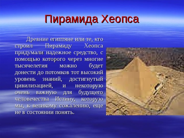 Пирамида Хеопса   Древние египтяне или те, кто строил Пирамиду Хеопса придумали надежное средство, с помощью которого через многие тысячелетия можно будет донести до потомков тот высокий уровень знаний, достигнутый цивилизацией, и некоторую очень важную для будущего человечества Истину, которую мы, к великому сожалению, еще не в состоянии понять.