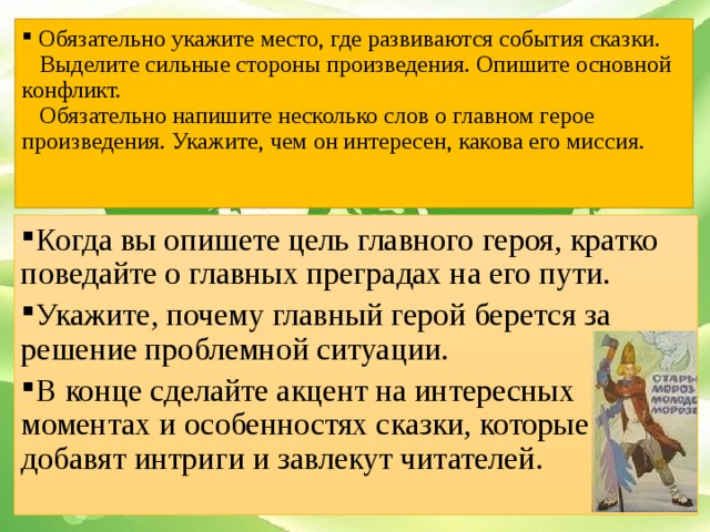 Обязательно укажите место, где развиваются события сказки.  Выделите сильные стороны произведения. Опишите основной конфликт.  Обязательно напишите несколько слов о главном герое произведения. Укажите, чем он интересен, какова его миссия.    Когда вы опишете цель главного героя, кратко поведайте о главных преградах на его пути. Укажите, почему главный герой берется за решение проблемной ситуации. В конце сделайте акцент на интересных моментах и особенностях сказки, которые добавят интриги и завлекут читателей.