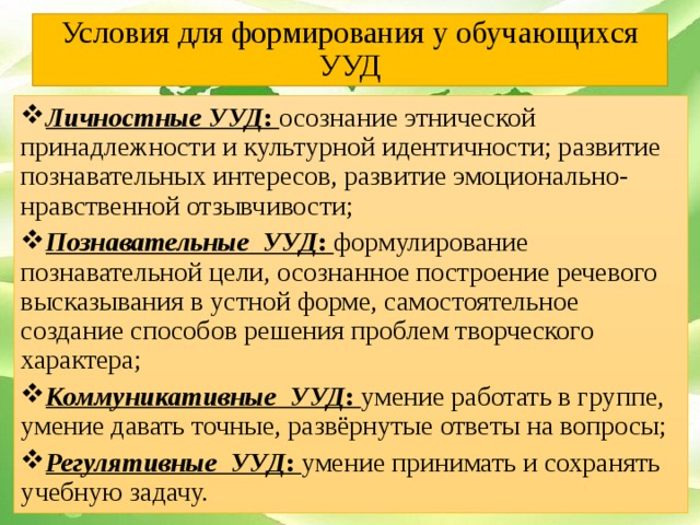 Условия для формирования у обучающихся УУД Личностные УУД : осознание этнической принадлежности и культурной идентичности; развитие познавательных интересов, развитие эмоционально-нравственной отзывчивости; Познавательные УУД : формулирование познавательной цели, осознанное построение речевого высказывания в устной форме, самостоятельное создание способов решения проблем творческого характера; Коммуникативные УУД : умение работать в группе, умение давать точные, развёрнутые ответы на вопросы; Регулятивные УУД : умение принимать и сохранять учебную задачу.  