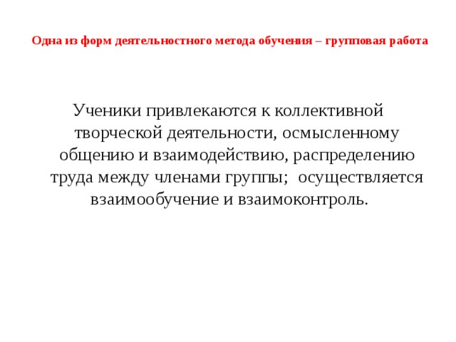 Одна из форм деятельностного метода обучения – групповая работа   Ученики привлекаются к коллективной творческой деятельности, осмысленному общению и взаимодействию, распределению труда между членами группы; осуществляется взаимообучение и взаимоконтроль. З адача – сновная педагогическая задача – создание и организация условий, инициирующих детское действие создание и организация условий, инициирующих детское действие