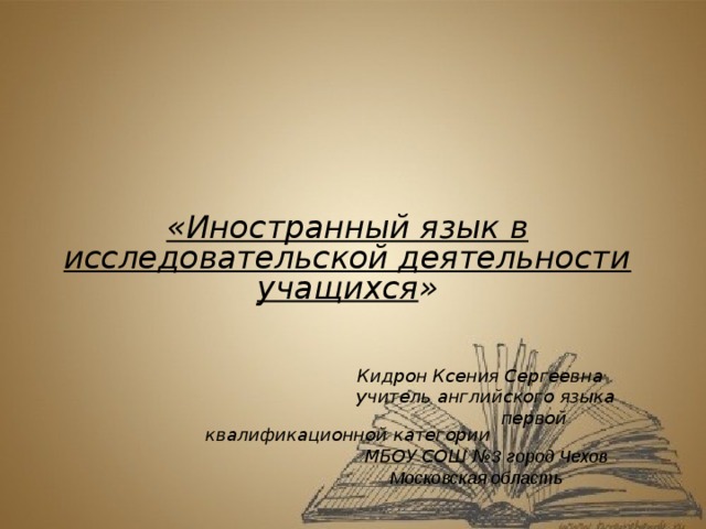 «Иностранный язык в исследовательской деятельности учащихся »   Кидрон Ксения Сергеевна  учитель английского языка  первой квалификационной категории  МБОУ СОШ № 3 город Чехов  Московская область