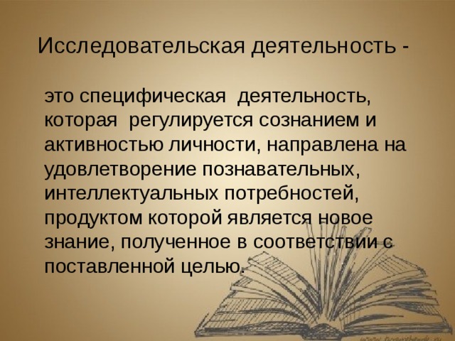 Исследовательская деятельность -   это специфическая  деятельность, которая  регулируется сознанием и активностью личности, направлена на удовлетворение познавательных, интеллектуальных потребностей, продуктом которой является новое знание, полученное в соответствии с поставленной целью.