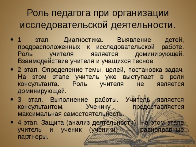 Роль педагога при организации исследовательской деятельности. 1 этап. Диагностика. Выявление детей, предрасположенных к исследовательской работе. Роль учителя является доминирующей. Взаимодействие учителя и учащихся тесное. 2 этап. Определение темы, целей, постановка задач. На этом этапе учитель уже выступает в роли консультанта. Роль учителя не является доминирующей. 3 этап. Выполнение работы. Учитель является консультантом. Ученику предоставляется максимальная самостоятельность. 4 этап. Защита (анализ деятельности). На этом этапе учитель и ученик (ученики) — равноправные партнеры.