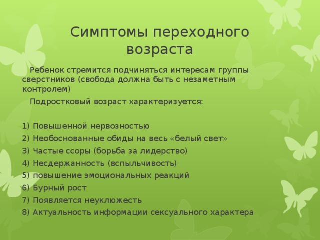 Симптомы переходного возраста  Ребенок стремится подчиняться интересам группы сверстников (свобода должна быть с незаметным контролем)  Подростковый возраст характеризуется: 1) Повышенной нервозностью 2) Необоснованные обиды на весь «белый свет» 3) Частые ссоры (борьба за лидерство) 4) Несдержанность (вспыльчивость) 5) повышение эмоциональных реакций 6) Бурный рост 7) Появляется неуклюжесть 8) Актуальность информации сексуального характера