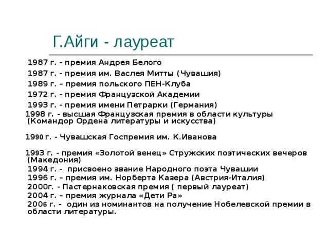 Г.Айги - лауреат  1987 г. - премия Андрея Белого  1987 г. - премия им. Васлея Митты (Чувашия)  1989 г. – премия польского ПЕН-Клуба  1972 г. - премия Французской Академии  1993 г. - премия имени Петрарки (Германия)  1998 г. - высшая Французская премия в области культуры (Командор Ордена литературы и искусства)  19 90 г. - Чувашская Госпремия им. К.Иванова  19 9 3 г. - премия «Золотой венец» Стружских поэтических вечеров (Македония)  1994 г. - присвоено звание Народного поэта Чувашии  1996 г. – премия им. Норберта Казера (Австрия-Италия)  2000г. - Пастернаковская премия ( первый лауреат)  2004 г. – премия журнала «Дети Ра»  200 6 г. - один из номинантов на получение Нобелевской премии в области литературы.