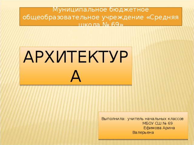 Муниципальное бюджетное общеобразовательное учреждение «Средняя школа № 69» АРХИТЕКТУРА Выполнила: учитель начальных классов  МБОУ СШ № 69  Ефимова Арина Валерьена