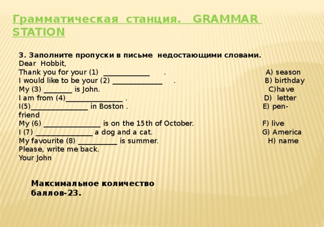 Грамматическая станция. GRAMMAR STATION   3. Заполните пропуски в письме недостающими словами. Dear Hobbit, Thank you for your (1) _____________ . A) season I would like to be your (2) ______________ . B) birthday My (3) ________ is John. C)have I am from (4)________________ . D) letter I(5)________________ in Boston . E) pen-friend My (6) ________________ is on the 15th of October. F) live I (7) ________________ a dog and a cat. G) America My favourite (8) ___________ is summer. H) name Please, write me back. Your John Максимальное количество баллов-23.