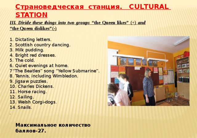 Страноведческая станция. CULTURAL STATION III. Divide these things into two groups “the Queen likes” (+) and “the Queen dislikes”(-)   1. Dictating letters. 2. Scottish country dancing. 3. Milk pudding. 4. Bright red dresses. 5. The cold. 6. Quiet evenings at home. 7“The Beatles” song “Yellow Submarine”. 8. Tennis, including Wimbledon. 9. Jigsaw puzzles. 10. Charles Dickens. 11. Horse racing. 12. Sailing. 13. Welsh Corgi-dogs. 14. Snails. . Максимальное количество баллов-27.
