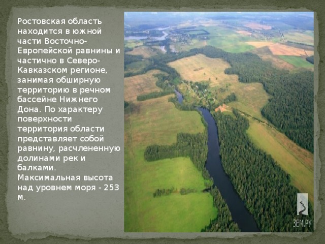 Ростовская область находится в южной части Восточно-Европейской равнины и частично в Северо-Кавказском регионе, занимая обширную территорию в речном бассейне Нижнего Дона. По характеру поверхности территория области представляет собой равнину, расчлененную долинами рек и балками. Максимальная высота над уровнем моря - 253 м.