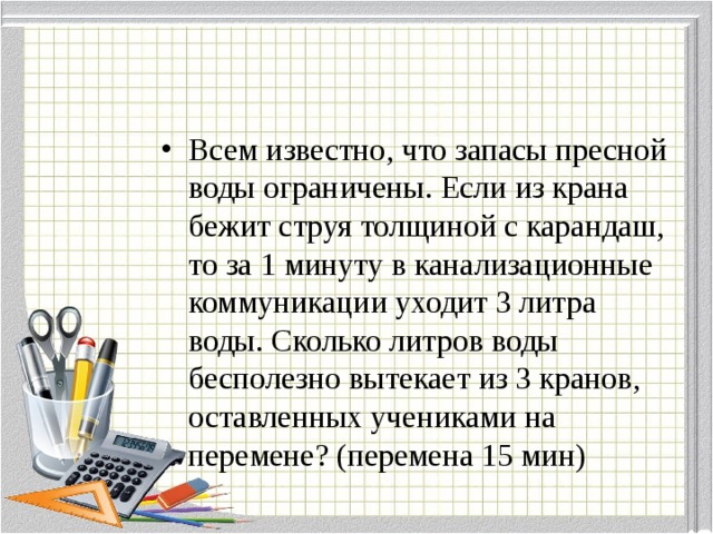 Всем известно, что запасы пресной воды ограничены. Если из крана бежит струя толщиной с карандаш, то за 1 минуту в канализационные коммуникации уходит 3 литра воды. Сколько литров воды бесполезно вытекает из 3 кранов, оставленных учениками на перемене? (перемена 15 мин)