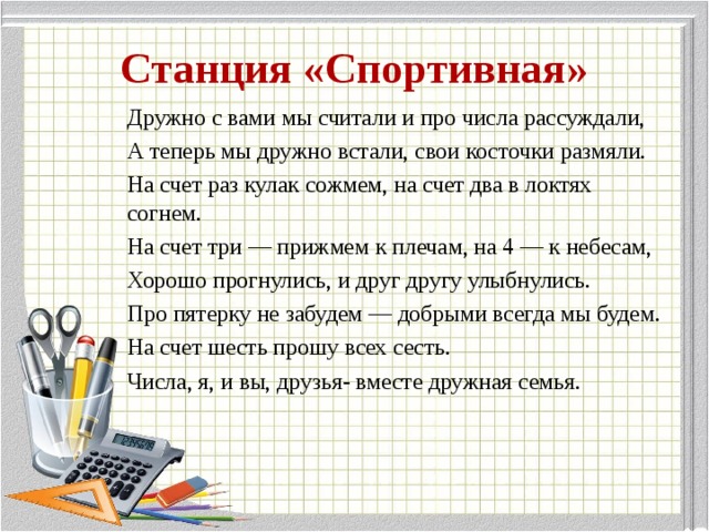 Станция «Спортивная» Дружно с вами мы считали и про числа рассуждали, А теперь мы дружно встали, свои косточки размяли. На счет раз кулак сожмем, на счет два в локтях согнем. На счет три — прижмем к плечам, на 4 — к небесам, Хорошо прогнулись, и друг другу улыбнулись. Про пятерку не забудем — добрыми всегда мы будем. На счет шесть прошу всех сесть. Числа, я, и вы, друзья- вместе дружная семья.