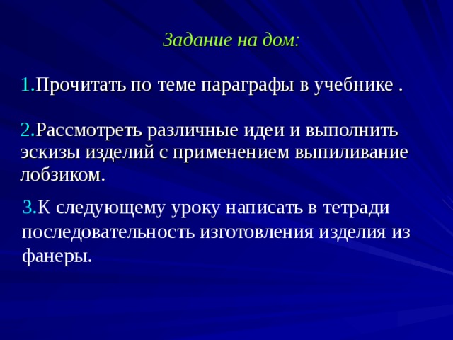 Задание на дом:  1. Прочитать по теме параграфы в учебнике .  2. Рассмотреть различные идеи и выполнить эскизы изделий с применением выпиливание лобзиком.   3. К следующему уроку написать в тетради последовательность изготовления изделия из фанеры.