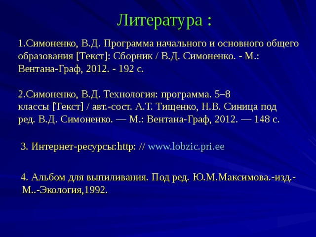 Литература : 1.Симоненко, В.Д. Программа начального и основного общего образования [Текст]: Сборник / В.Д. Симоненко. - М.: Вентана-Граф, 2012. - 192 с. 2.Симоненко, В.Д. Технология: программа. 5–8 классы [Текст] / авт.-сост. А.Т. Тищенко, Н.В. Синица под ред. В.Д. Симоненко. — М.: Вентана-Граф, 2012. — 148 с.    3. Интернет-ресурсы: http: // www.lobzic.pri.ee  4. Альбом для выпиливания.  Под ред.  Ю.М.Максимова. - изд. - М.. - Экология,1992.