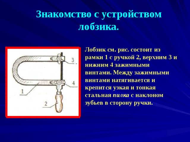 Знакомство с устройством лобзика. Лобзик см. рис. состоит из рамки 1 с ручкой 2, верхним 3 и нижним 4 зажимными винтами. Между зажимными винтами натягивается и крепится узкая и тонкая стальная пилка с наклоном зубьев в сторону ручки.