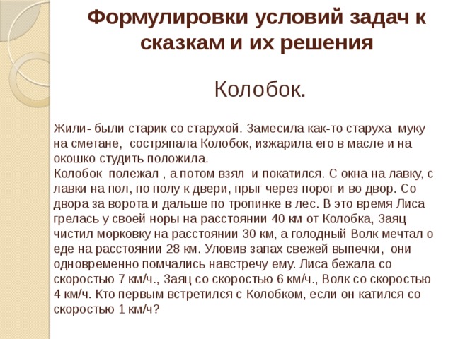 Формулировки условий задач к сказкам и их решения Колобок. Жили- были старик со старухой. Замесила как-то старуха муку на сметане, состряпала Колобок, изжарила его в масле и на окошко студить положила. Колобок полежал , а потом взял и покатился. С окна на лавку, с лавки на пол, по полу к двери, прыг через порог и во двор. Со двора за ворота и дальше по тропинке в лес. В это время Лиса грелась у своей норы на расстоянии 40 км от Колобка, Заяц чистил морковку на расстоянии 30 км, а голодный Волк мечтал о еде на расстоянии 28 км. Уловив запах свежей выпечки, они одновременно помчались навстречу ему. Лиса бежала со скоростью 7 км/ч., Заяц со скоростью 6 км/ч., Волк со скоростью 4 км/ч. Кто первым встретился с Колобком, если он катился со скоростью 1 км/ч?