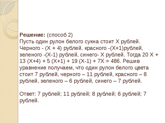 Решение: (способ 2) Пусть один рулон белого сукна стоит Х рублей. Черного - (Х + 4) рублей, красного -(Х+1)рублей, зеленого -(Х-1) рублей, синего- Х рублей. Тогда 20 Х + 13 (Х+4) + 5 (Х+1) + 19 (Х-1) + 7Х = 486. Решив уравнение получаем, что один рулон белого цвета стоит 7 рублей, черного – 11 рублей, красного – 8 рублей, зеленого – 6 рублей, синего – 7 рублей. Ответ: 7 рублей; 11 рублей; 8 рублей; 6 рублей; 7 рублей.