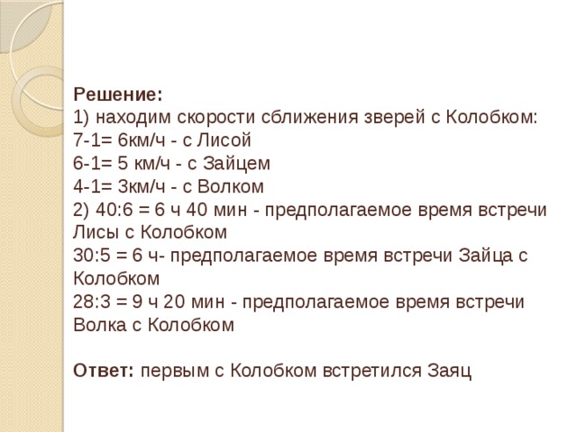 Решение: 1) находим скорости сближения зверей с Колобком: 7-1= 6км/ч - с Лисой 6-1= 5 км/ч - с Зайцем 4-1= 3км/ч - с Волком 2) 40:6 = 6 ч 40 мин - предполагаемое время встречи Лисы с Колобком 30:5 = 6 ч- предполагаемое время встречи Зайца с Колобком 28:3 = 9 ч 20 мин - предполагаемое время встречи Волка с Колобком Ответ: первым с Колобком встретился Заяц